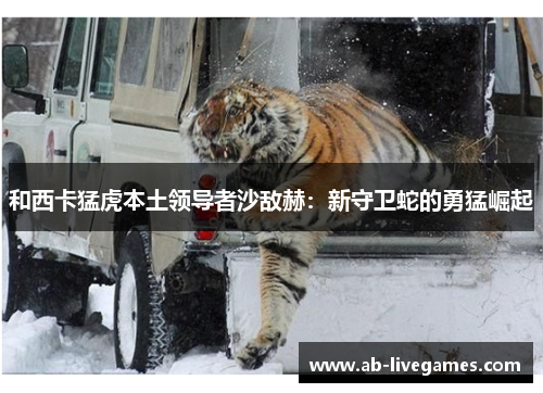 和西卡猛虎本土领导者沙敌赫：新守卫蛇的勇猛崛起