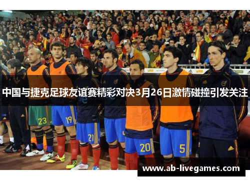 中国与捷克足球友谊赛精彩对决3月26日激情碰撞引发关注